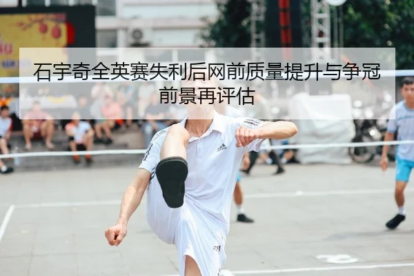 石宇奇全英赛失利后网前质量提升与争冠前景再评估